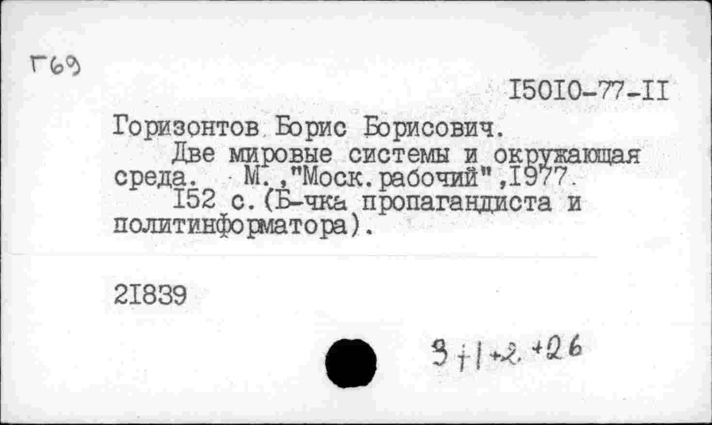 ﻿15010-77-11
Горизонтов Борис Борисович.
Две мировые системы и окружающая среда. ■ М. ,"Моск, рабочий" ,1977.
152 с.(Б-чка пропагандиста и политинформатора).
21839